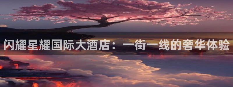 星耀国际电玩网官网入口：闪耀星耀国际大酒店：一街一线的奢华体验