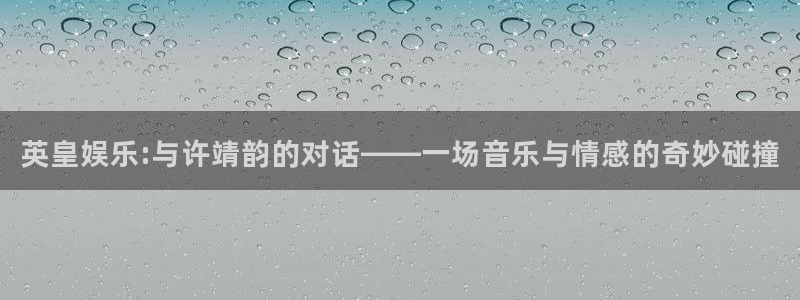 星耀国际平台链接：英皇娱乐:与许靖韵的对话——一场音乐与情感的奇妙碰撞
