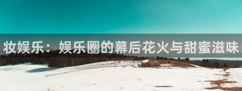 星耀国际有梦你就来：妆娱乐：娱乐圈的幕后花火与甜蜜滋味